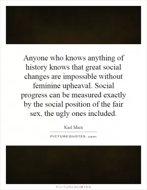 Anyone who knows anything of history knows that great social changes are impossible without feminine upheaval. Social progress can be measured exactly by the social position of the fair sex, the ugly ones included Picture Quote #1