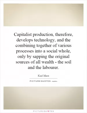 Capitalist production, therefore, develops technology, and the combining together of various processes into a social whole, only by sapping the original sources of all wealth - the soil and the labourer Picture Quote #1