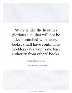Study is like the heaven's glorious sun, that will not be deep searched with saucy looks; small have continuous plodders ever won, save base authority from others' books Picture Quote #1