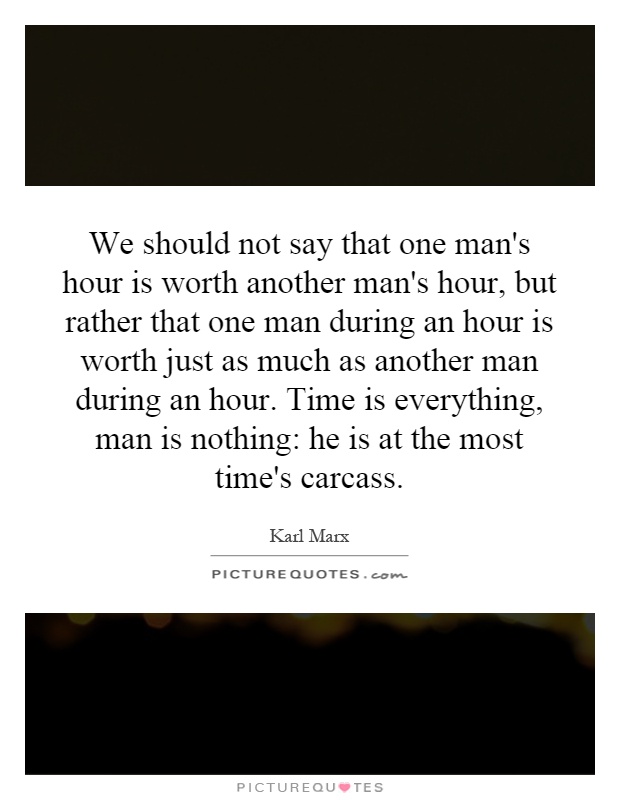 We should not say that one man's hour is worth another man's hour, but rather that one man during an hour is worth just as much as another man during an hour. Time is everything, man is nothing: he is at the most time's carcass Picture Quote #1