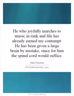 He who joyfully marches to music in rank and file has already earned my contempt. He has been given a large brain by mistake, since for him the spinal cord would suffice Picture Quote #1