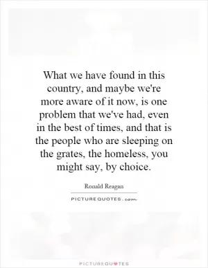 What we have found in this country, and maybe we're more aware of it now, is one problem that we've had, even in the best of times, and that is the people who are sleeping on the grates, the homeless, you might say, by choice Picture Quote #1