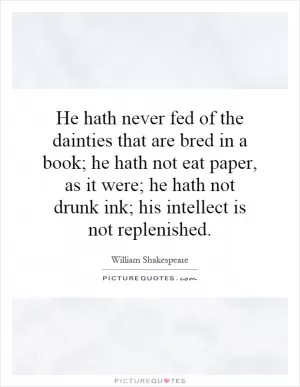 He hath never fed of the dainties that are bred in a book; he hath not eat paper, as it were; he hath not drunk ink; his intellect is not replenished Picture Quote #1
