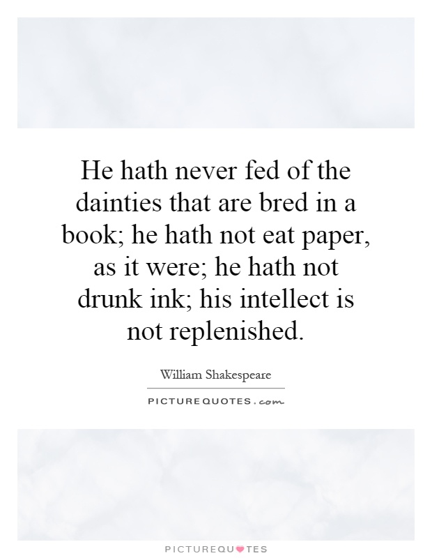 He hath never fed of the dainties that are bred in a book; he hath not eat paper, as it were; he hath not drunk ink; his intellect is not replenished Picture Quote #1