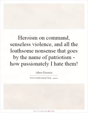 Heroism on command, senseless violence, and all the loathsome nonsense that goes by the name of patriotism - how passionately I hate them! Picture Quote #1