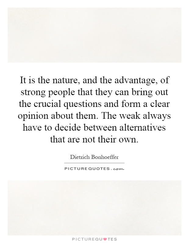 It is the nature, and the advantage, of strong people that they can bring out the crucial questions and form a clear opinion about them. The weak always have to decide between alternatives that are not their own Picture Quote #1