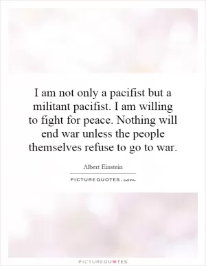 I am not only a pacifist but a militant pacifist. I am willing to fight for peace. Nothing will end war unless the people themselves refuse to go to war Picture Quote #1