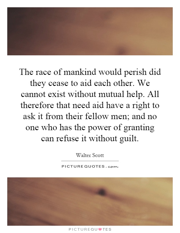 The race of mankind would perish did they cease to aid each other. We cannot exist without mutual help. All therefore that need aid have a right to ask it from their fellow men; and no one who has the power of granting can refuse it without guilt Picture Quote #1