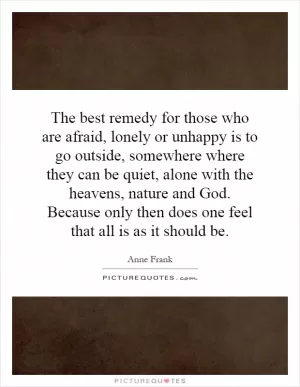 The best remedy for those who are afraid, lonely or unhappy is to go outside, somewhere where they can be quiet, alone with the heavens, nature and God. Because only then does one feel that all is as it should be Picture Quote #1