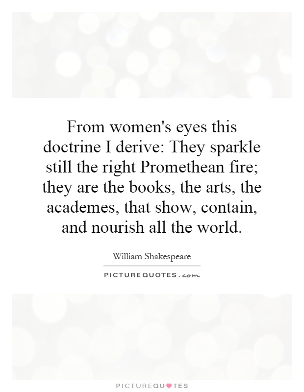 From women's eyes this doctrine I derive: They sparkle still the right Promethean fire; they are the books, the arts, the academes, that show, contain, and nourish all the world Picture Quote #1
