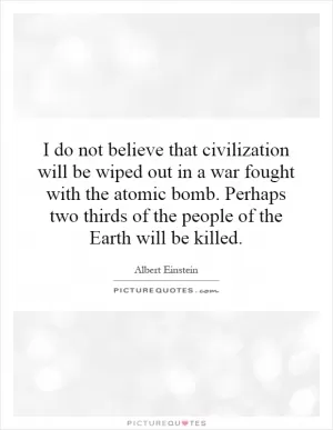 I do not believe that civilization will be wiped out in a war fought with the atomic bomb. Perhaps two thirds of the people of the Earth will be killed Picture Quote #1