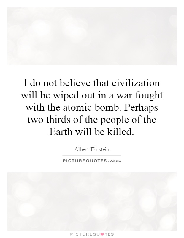 I do not believe that civilization will be wiped out in a war fought with the atomic bomb. Perhaps two thirds of the people of the Earth will be killed Picture Quote #1