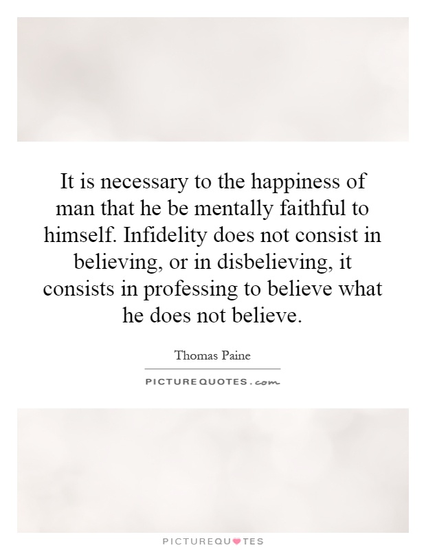 It is necessary to the happiness of man that he be mentally faithful to himself. Infidelity does not consist in believing, or in disbelieving, it consists in professing to believe what he does not believe Picture Quote #1