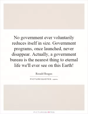 No government ever voluntarily reduces itself in size. Government programs, once launched, never disappear. Actually, a government bureau is the nearest thing to eternal life we'll ever see on this Earth! Picture Quote #1
