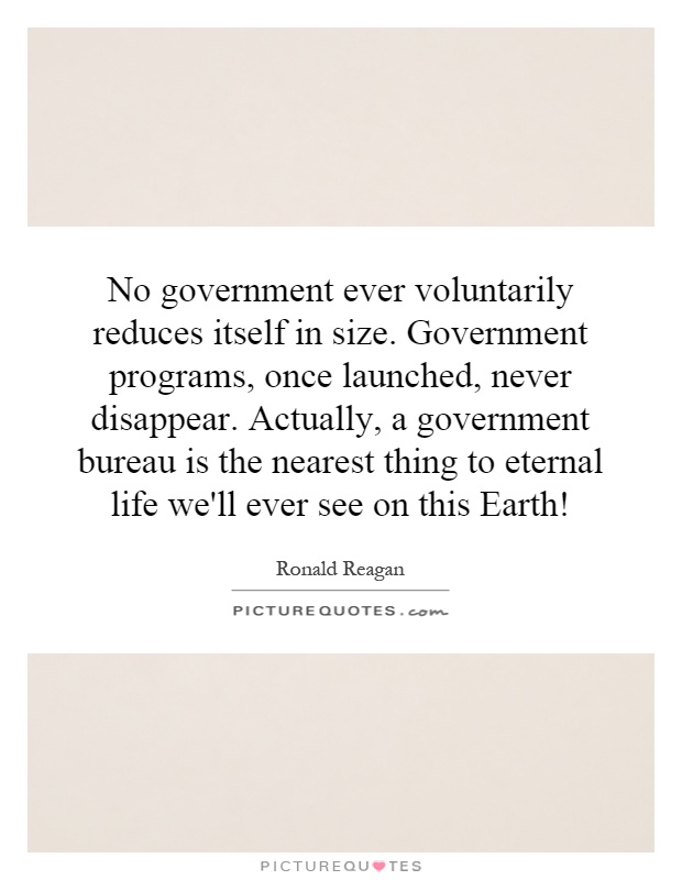 No government ever voluntarily reduces itself in size. Government programs, once launched, never disappear. Actually, a government bureau is the nearest thing to eternal life we'll ever see on this Earth! Picture Quote #1