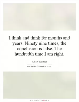 I think and think for months and years. Ninety nine times, the conclusion is false. The hundredth time I am right Picture Quote #1