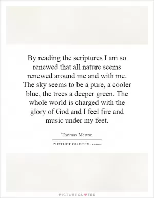 By reading the scriptures I am so renewed that all nature seems renewed around me and with me. The sky seems to be a pure, a cooler blue, the trees a deeper green. The whole world is charged with the glory of God and I feel fire and music under my feet Picture Quote #1
