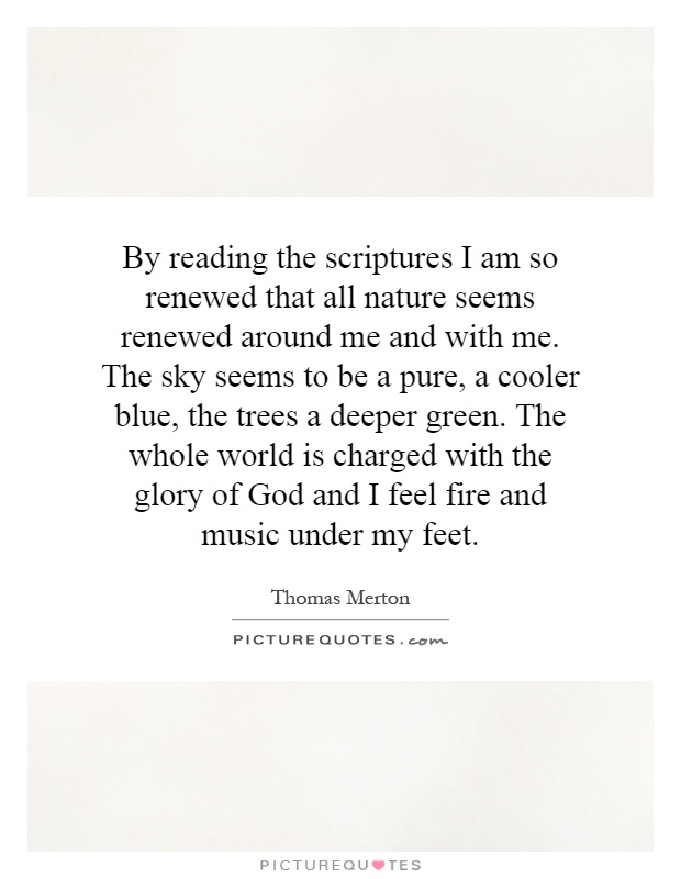 By reading the scriptures I am so renewed that all nature seems renewed around me and with me. The sky seems to be a pure, a cooler blue, the trees a deeper green. The whole world is charged with the glory of God and I feel fire and music under my feet Picture Quote #1