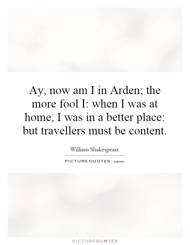 Ay, now am I in Arden; the more fool I: when I was at home, I was in a better place: but travellers must be content Picture Quote #1