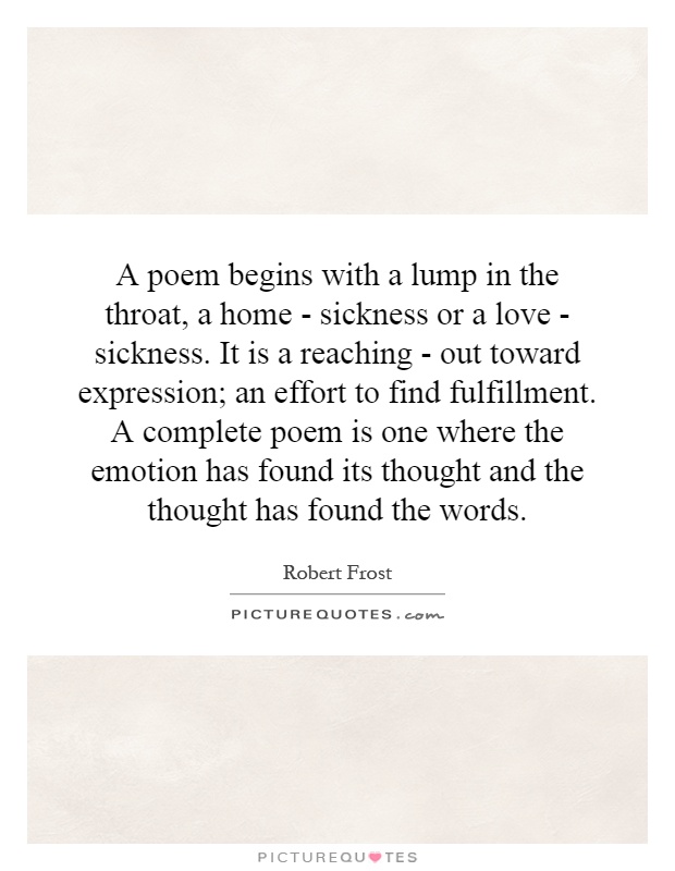 A poem begins with a lump in the throat, a home - sickness or a love - sickness. It is a reaching - out toward expression; an effort to find fulfillment. A complete poem is one where the emotion has found its thought and the thought has found the words Picture Quote #1
