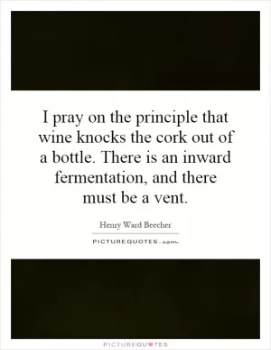 I pray on the principle that wine knocks the cork out of a bottle. There is an inward fermentation, and there must be a vent Picture Quote #1