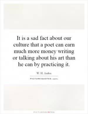 It is a sad fact about our culture that a poet can earn much more money writing or talking about his art than he can by practicing it Picture Quote #1