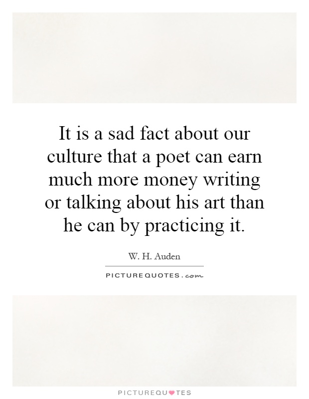 It is a sad fact about our culture that a poet can earn much more money writing or talking about his art than he can by practicing it Picture Quote #1