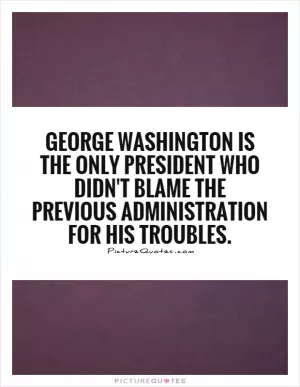 George Washington is the only president who didn't blame the previous administration for his troubles Picture Quote #1