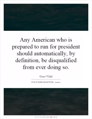 Any American who is prepared to run for president should automatically, by definition, be disqualified from ever doing so Picture Quote #1