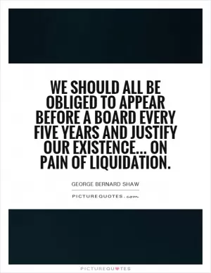 We should all be obliged to appear before a board every five years and justify our existence... On pain of liquidation Picture Quote #1