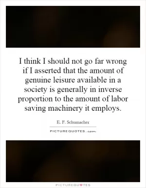 I think I should not go far wrong if I asserted that the amount of genuine leisure available in a society is generally in inverse proportion to the amount of labor saving machinery it employs Picture Quote #1