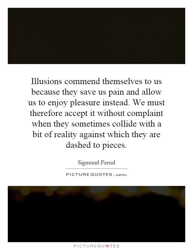Illusions commend themselves to us because they save us pain and allow us to enjoy pleasure instead. We must therefore accept it without complaint when they sometimes collide with a bit of reality against which they are dashed to pieces Picture Quote #1