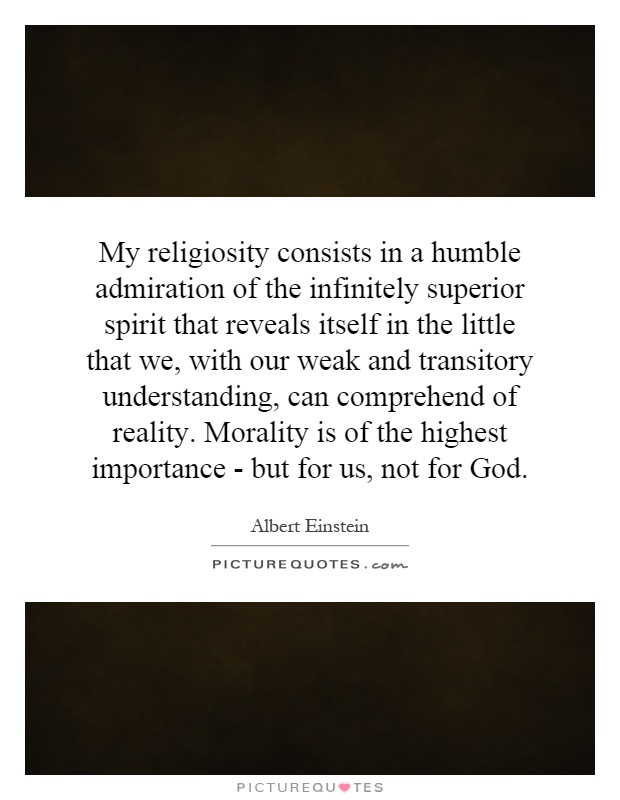 My religiosity consists in a humble admiration of the infinitely superior spirit that reveals itself in the little that we, with our weak and transitory understanding, can comprehend of reality. Morality is of the highest importance - but for us, not for God Picture Quote #1