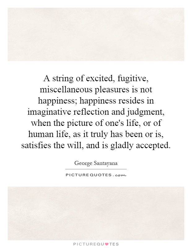 A string of excited, fugitive, miscellaneous pleasures is not happiness; happiness resides in imaginative reflection and judgment, when the picture of one's life, or of human life, as it truly has been or is, satisfies the will, and is gladly accepted Picture Quote #1