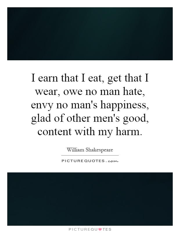 I earn that I eat, get that I wear, owe no man hate, envy no man's happiness, glad of other men's good, content with my harm Picture Quote #1