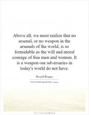 Above all, we must realize that no arsenal, or no weapon in the arsenals of the world, is so formidable as the will and moral courage of free men and women. It is a weapon our adversaries in today's world do not have Picture Quote #1