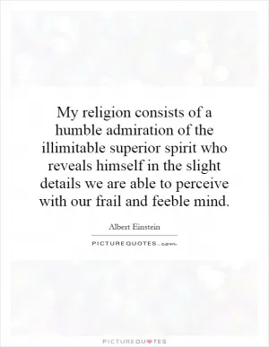 My religion consists of a humble admiration of the illimitable superior spirit who reveals himself in the slight details we are able to perceive with our frail and feeble mind Picture Quote #1