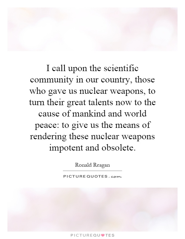 I call upon the scientific community in our country, those who gave us nuclear weapons, to turn their great talents now to the cause of mankind and world peace: to give us the means of rendering these nuclear weapons impotent and obsolete Picture Quote #1