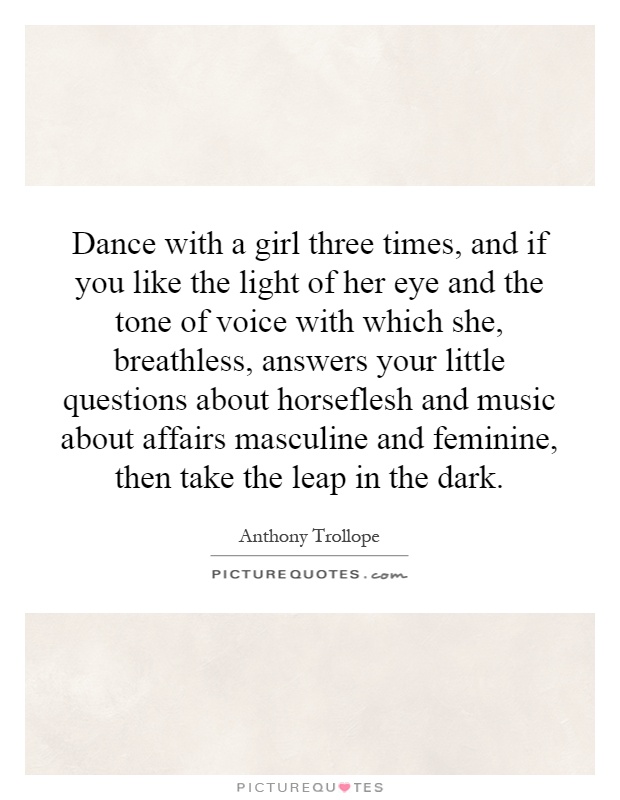 Dance with a girl three times, and if you like the light of her eye and the tone of voice with which she, breathless, answers your little questions about horseflesh and music about affairs masculine and feminine, then take the leap in the dark Picture Quote #1