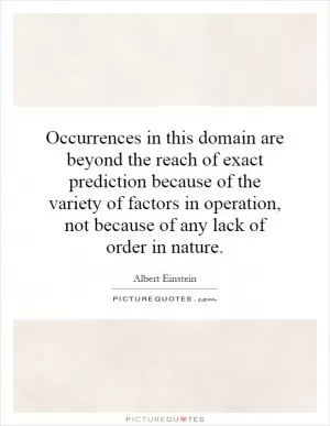 Occurrences in this domain are beyond the reach of exact prediction because of the variety of factors in operation, not because of any lack of order in nature Picture Quote #1