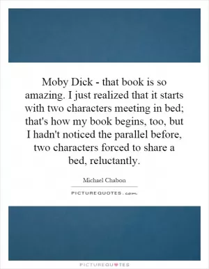 Moby Dick - that book is so amazing. I just realized that it starts with two characters meeting in bed; that's how my book begins, too, but I hadn't noticed the parallel before, two characters forced to share a bed, reluctantly Picture Quote #1