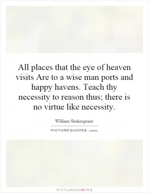 All places that the eye of heaven visits Are to a wise man ports and happy havens. Teach thy necessity to reason thus; there is no virtue like necessity Picture Quote #1