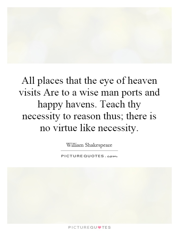 All places that the eye of heaven visits Are to a wise man ports and happy havens. Teach thy necessity to reason thus; there is no virtue like necessity Picture Quote #1