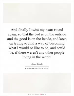 And finally I twist my heart round again, so that the bad is on the outside and the good is on the inside, and keep on trying to find a way of becoming what I would so like to be, and could be, if there weren't any other people living in the world Picture Quote #1