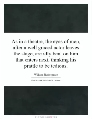 As in a theatre, the eyes of men, after a well graced actor leaves the stage, are idly bent on him that enters next, thinking his prattle to be tedious Picture Quote #1