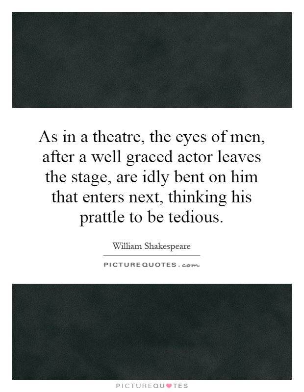 As in a theatre, the eyes of men, after a well graced actor leaves the stage, are idly bent on him that enters next, thinking his prattle to be tedious Picture Quote #1