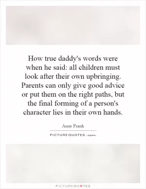 How true daddy's words were when he said: all children must look after their own upbringing. Parents can only give good advice or put them on the right paths, but the final forming of a person's character lies in their own hands Picture Quote #1