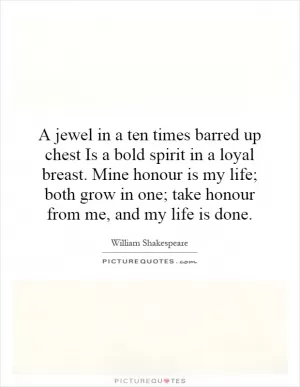 A jewel in a ten times barred up chest Is a bold spirit in a loyal breast. Mine honour is my life; both grow in one; take honour from me, and my life is done Picture Quote #1