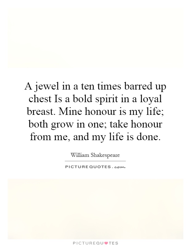 A jewel in a ten times barred up chest Is a bold spirit in a loyal breast. Mine honour is my life; both grow in one; take honour from me, and my life is done Picture Quote #1