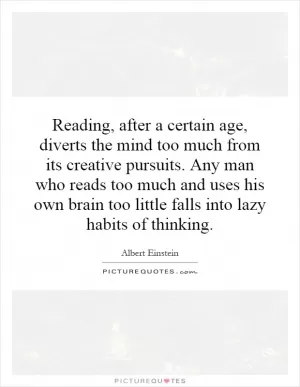 Reading, after a certain age, diverts the mind too much from its creative pursuits. Any man who reads too much and uses his own brain too little falls into lazy habits of thinking Picture Quote #1